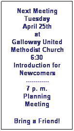 Text Box: Next Meeting
Tuesday
April 25th
at 
Galloway United Methodist Church
6:30
Introduction for Newcomers
------------
7 p. m.
Planning
Meeting
Bring a Friend!
