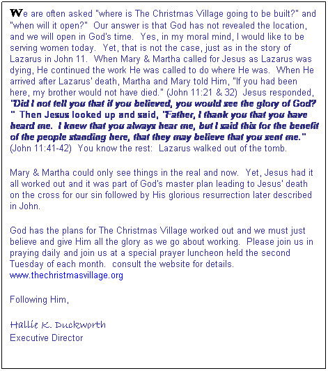 Text Box: We are often asked "where is The Christmas Village going to be built?" and "when will it open?"&nbsp; Our answer is that God has not revealed the location, and we will open in God's time.&nbsp; Yes, in my moral mind, I would like to be serving women today.&nbsp; Yet, that is not the case, just as in the story of Lazarus in John 11.&nbsp; When Mary & Martha called for Jesus as Lazarus was dying, He continued the work He was called to do where He was.&nbsp; When He arrived after Lazarus' death, Martha and Mary told Him, "If you had been here, my brother would not have died." (John 11:21 & 32)&nbsp; Jesus responded, "Did I not tell you that if you believed, you would see the glory of God?"&nbsp; Then Jesus looked up and said, "Father, I thank you that you have heard me.&nbsp; I knew that you always hear me, but I said this for the benefit of the people standing here, that they may believe that you sent me." (John 11:41-42)&nbsp; You know the rest:&nbsp; Lazarus walked out of the tomb.
Mary & Martha could only see things in the real and now.&nbsp; Yet, Jesus had it all worked out and it was part of God's master plan leading to Jesus' death on the cross for our sin followed by His glorious resurrection later described in John.
God has the plans for The Christmas Village worked out and we must just believe and give Him all the glory as we go about working.&nbsp; Please join us in praying daily and join us at a special prayer luncheon held the second Tuesday of each month.&nbsp; consult the website for details. www.thechristmasvillage.org
Following Him,
Hallie K. Duckworth
Executive Director

