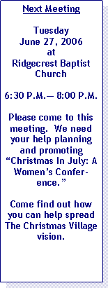 Text Box: Next MeetingTuesday June 27, 2006 at Ridgecrest Baptist Church6:30 P.M.� 8:00 P.M.Please come to this meeting.  We need your help planning and promoting �Christmas In July: A Women�s Conference.�Come find out how you can help spread The Christmas Village vision.